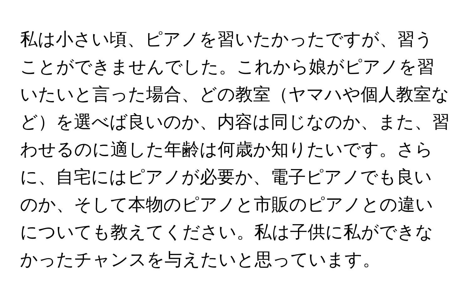 私は小さい頃、ピアノを習いたかったですが、習うことができませんでした。これから娘がピアノを習いたいと言った場合、どの教室ヤマハや個人教室などを選べば良いのか、内容は同じなのか、また、習わせるのに適した年齢は何歳か知りたいです。さらに、自宅にはピアノが必要か、電子ピアノでも良いのか、そして本物のピアノと市販のピアノとの違いについても教えてください。私は子供に私ができなかったチャンスを与えたいと思っています。