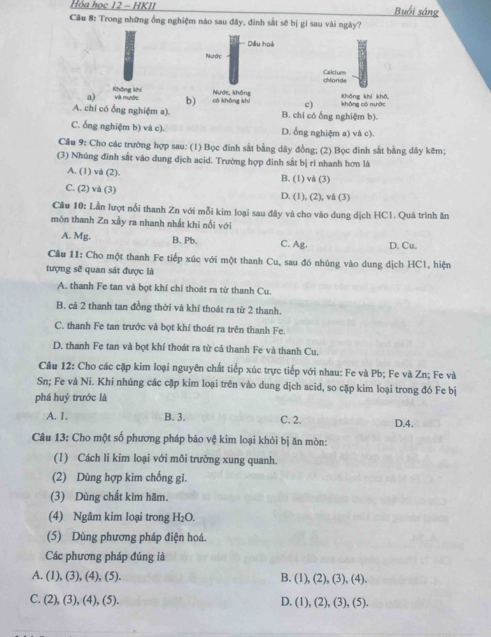 Hóa học 12 - HKII
Buổi sáng
Câu 8: Trong những ống nghiệm nào sau đây, đinh sắt sẽ bị gi sau vài ngày?
Dầu hoà
Nước
Calcium
chloride
Không khí Nước, không
a) và nước b) có không khí c) khōng có nước Không khí khô,
A. chi có ổng nghiệm a). B. chỉ có ống nghiệm b).
C. ống nghiệm b) và c). D. ống nghiệm a) và c).
Câu 9: Cho các trường hợp sau: (1) Bọc đinh sắt bằng dây đồng; (2) Bọc đinh sắt bằng dây kẽm;
(3) Nhúng đinh sắt vào dung dịch acid. Trường hợp đinh sắt bị ri nhanh hơn là
A. (1) và (2). B. (1) và (3)
C. (2) và (3) D. (1), (2), và (3)
Câu 10: Lần lượt nối thanh Zn với mỗi kim loại sau đây và cho vào dung dịch HC1. Quá trình ăn
mòn thanh Zn xầy ra nhanh nhất khi nối với
A. Mg. B. Pb. C. Ag. D. Cu.
Câu 11: Cho một thanh Fe tiếp xúc với một thanh Cu, sau đó nhúng vào dung dịch HC1, hiện
tượng sẽ quan sát được là
A. thanh Fe tan và bọt khí chỉ thoát ra từ thanh Cu.
B. cả 2 thanh tan đồng thời và khí thoát ra từ 2 thanh.
C. thanh Fe tan trước và bọt khí thoát ra trên thanh Fe.
D. thanh Fe tan và bọt khí thoát ra từ cả thanh Fe và thanh Cu.
Câu 12: Cho các cặp kim loại nguyên chất tiếp xúc trực tiếp với nhau: Fe và Pb; Fe và Zn; Fe và
Sn; Fe và Ni. Khi nhúng các cặp kim loại trên vào dung dịch acid, so cặp kim loại trong đó Fe bị
phá huỷ trước là
A. 1. B. 3. C. 2. D.4.
Câu 13: Cho một số phương pháp bảo vệ kim loại khỏi bị ăn mòn:
(1) Cách li kim loại với môi trường xung quanh.
(2) Dùng hợp kim chống gi.
(3) Dùng chất kìm hãm.
(4) Ngâm kim loại trong H₂O.
(5) Dùng phương pháp điện hoá.
Các phương pháp đúng là
A. (1), (3), (4), (5). B. (1), (2), (3), (4).
C. (2), (3), (4), (5). D. (1), (2), (3), (5).