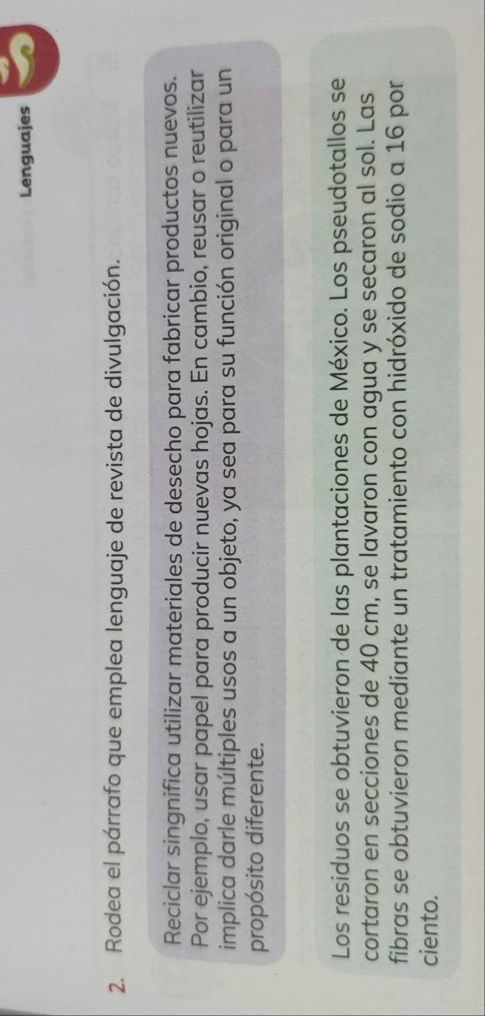 Lenguajes 
2. Rodea el párrafo que emplea lenguaje de revista de divulgación. 
Reciclar singnifica utilizar materiales de desecho para fabricar productos nuevos. 
Por ejemplo, usar papel para producir nuevas hojas. En cambio, reusar o reutilizar 
implica darle múltiples usos a un objeto, ya sea para su función original o para un 
propósito diferente. 
Los residuos se obtuvieron de las plantaciones de México. Los pseudotallos se 
cortaron en secciones de 40 cm, se lavaron con agua y se secaron al sol. Las 
fibras se obtuvieron mediante un tratamiento con hidróxido de sodio a 16 por 
ciento.