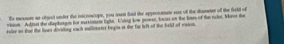 To measure an object under the microscope, you must find the approximate size of the diameter of the field of 
vision. Adjust the diaphragm for maximum light. Using low power, focus on the lines of the ruler, Move the 
ruler so that the lines dividing each millimeter begin at the far left of the field of vision.