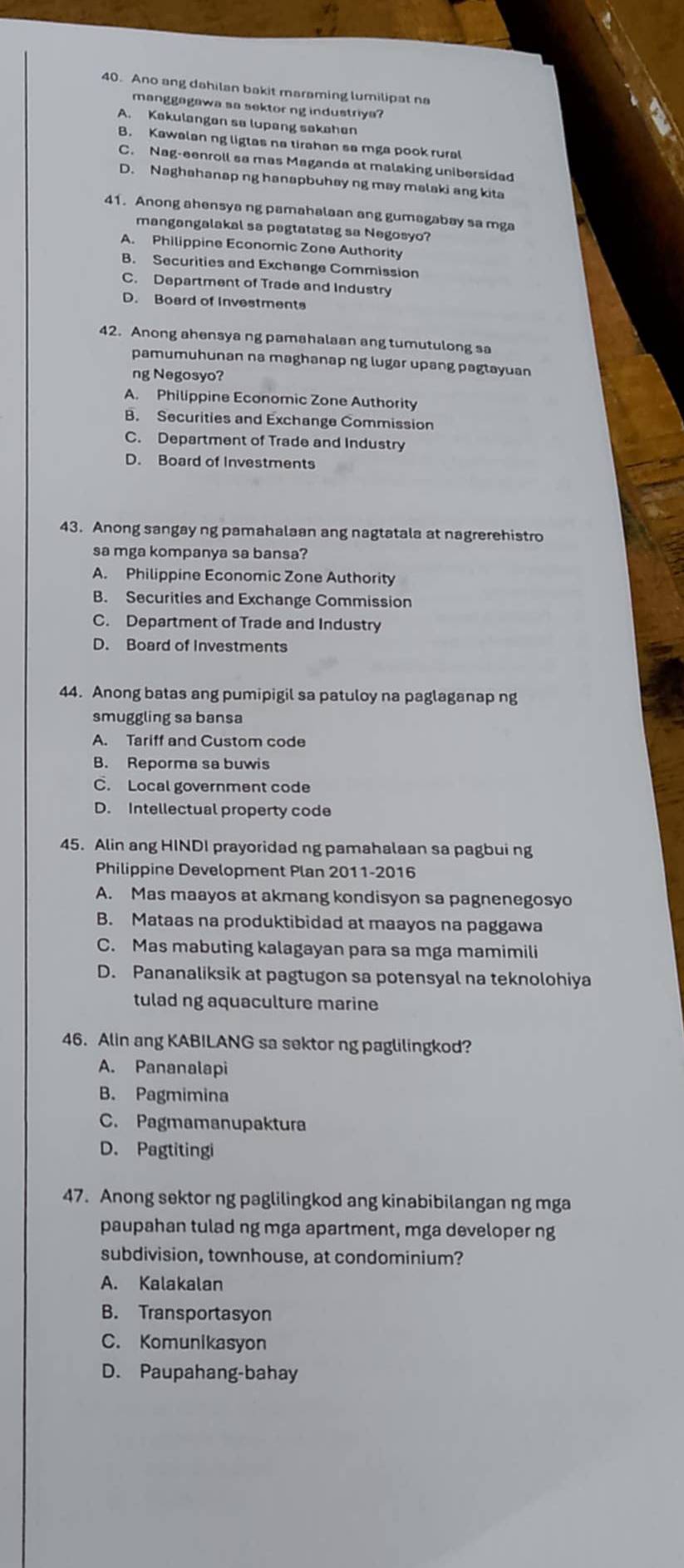 Ano ang dahilan bakit maraming lumilipat na
manggagawa sa sektor ng industriya?
A. Kakulangen sa lupang sakahen
B. Kawalan ng ligtas na tirahan sa mga pook rural
C. Nag-eenroll sa mas Maganda at malaking unibersidad
D. Naghahanap ng hanapbuhay ng may malaki ang kita
41. Anong ahensya ng pamahalaan ang gumagabay sa mga
mangangalakal sa pagtatatag sa Negosyo?
A. Philippine Economic Zone Authority
B. Securities and Exchange Commission
C. Department of Trade and Industry
D. Board of Investments
42. Anong ahensya ng pamahalaan ang tumutulong sa
pamumuhunan na maghanap ng lugar upang pagtayuan
ng Negosyo?
A. Philippine Economic Zone Authority
B. Securities and Exchange Commission
C. Department of Trade and Industry
D. Board of Investments
43. Anong sangay ng pamahalaan ang nagtatala at nagrerehistro
sa mga kompanya sa bansa?
A. Philippine Economic Zone Authority
B. Securities and Exchange Commission
C. Department of Trade and Industry
D. Board of Investments
44. Anong batas ang pumipigil sa patuloy na paglaganap ng
smuggling sa bansa
A. Tariff and Custom code
B. Reporma sa buwis
C. Local government code
D. Intellectual property code
45. Alin ang HINDI prayoridad ng pamahalaan sa pagbui ng
Philippine Development Plan 2011-2016
A. Mas maayos at akmang kondisyon sa pagnenegosyo
B. Mataas na produktibidad at maayos na paggawa
C. Mas mabuting kalagayan para sa mga mamimili
D. Pananaliksik at pagtugon sa potensyal na teknolohiya
tulad ng aquaculture marine
46. Alin ang KABILANG sa sektor ng paglilingkod?
A. Pananalapi
B. Pagmimina
C. Pagmamanupaktura
D. Pagtitingi
47. Anong sektor ng paglilingkod ang kinabibilangan ng mga
paupahan tulad ng mga apartment, mga developer ng
subdivision, townhouse, at condominium?
A. Kalakalan
B. Transportasyon
C. Komunikasyon
D. Paupahang-bahay