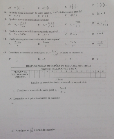 X 0: 1/2 : 2/5 :... B 1: 1/2 : 1/3 ;... C 2: 3/2 : 4/3 ;... D  1/2 ; 2/3 ; 3/4 ;...
11. Quando é que a sucessão de termo geral a_x=q^x é infinitamente grande? |q|<1</tex>
A q>1 B q<1</tex> C |q|>1 D
12. Qual é a sucessão infinitamnete grande?
A a_n= (n^2+1)/2+n  B a_n= (2n+3)/n^2+2  C a_4= 2018/n+1  D a_n= 3/n+1 
13. Qual é a sucessão infinitamente grande negativa?
A 3n-1000 B 13-n C 13+n D n+9
14. Qual é das seguintes sucessões não é comvergente?
A  (7+6n)/n  B  (7-6n)/n  C  (7+6n)/n^2  .D  (7+n)/6 
15. Consídere a sucessão de termo geral u_n= (1+n^2)/1-3n^2  O limite da sucessão è:
x - 1/3  B -3 C 0 D 1
RESPOSTAS DAS QUESTÕES DE ESCOLHA MÚLTIPLA
Resolve os exercícios abaixo mostrando o teu raciocênio
1. Considera a sucessão de termo geral u_n= (2n+1)/n+2 
A) Determine os 4 primeiros termos da sacessão:
a
B) Averiguar se  31/17  é termo da sucessão.