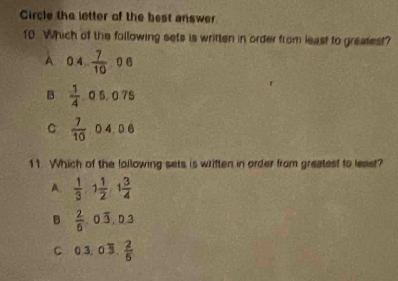 Circle the letter of the best answer
10 Which of the following sets is written in order from least to greatest?
A 04 7/10 06
B  1/4 . 0.5.0.75
C  7/10 04,06
11. Which of the following sets is written in order from greatest to least?
A.  1/3 , 1 1/2  y° 1 3/4 
B  2/6 , 0overline 3, 0.3
C 03.0overline 3. 2/5 