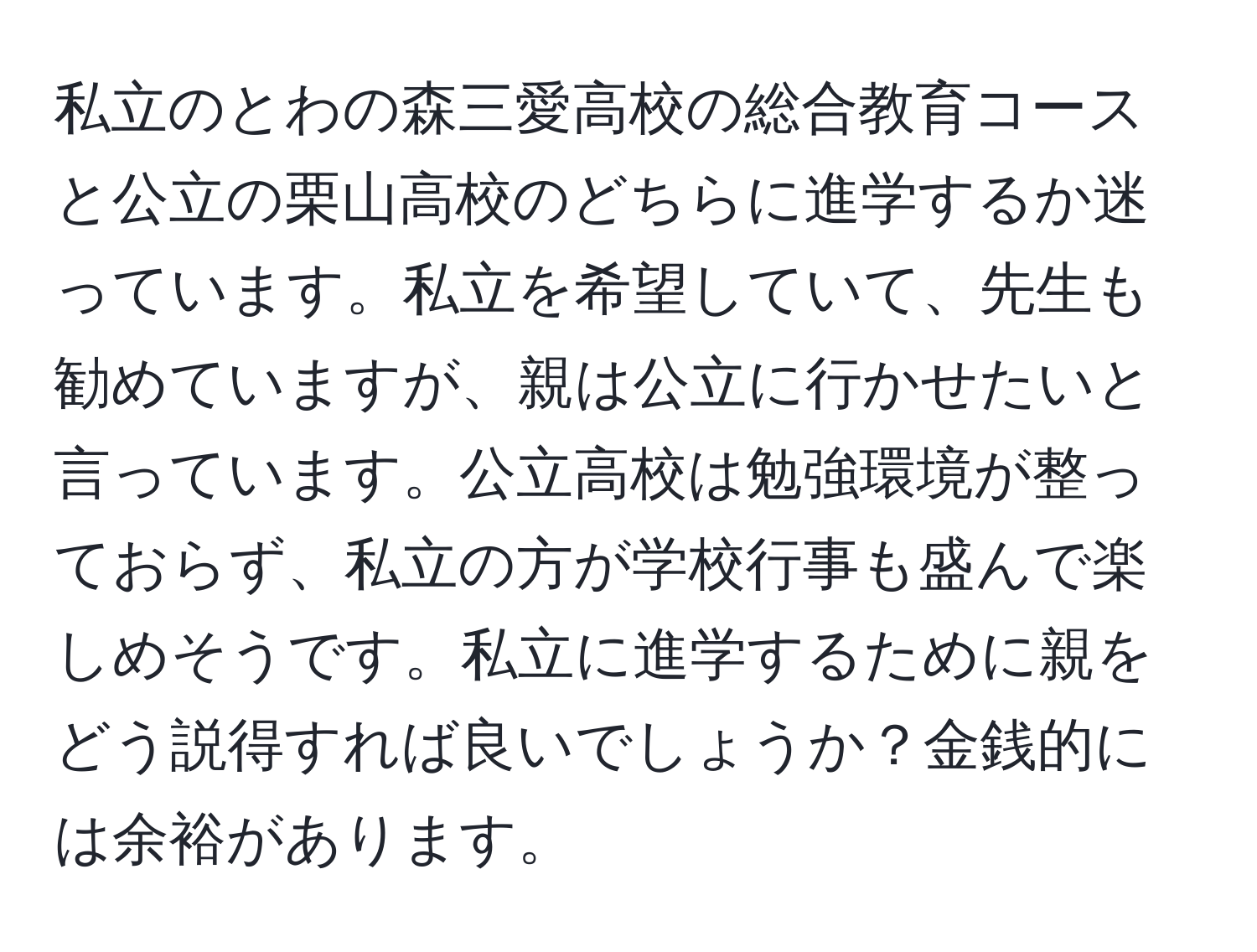 私立のとわの森三愛高校の総合教育コースと公立の栗山高校のどちらに進学するか迷っています。私立を希望していて、先生も勧めていますが、親は公立に行かせたいと言っています。公立高校は勉強環境が整っておらず、私立の方が学校行事も盛んで楽しめそうです。私立に進学するために親をどう説得すれば良いでしょうか？金銭的には余裕があります。