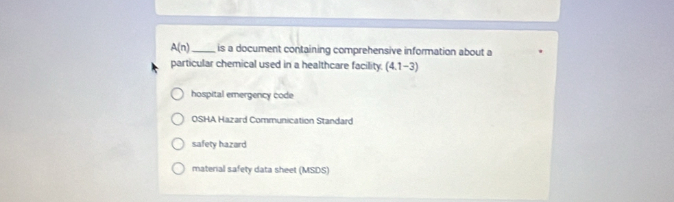 A(n) _ is a document containing comprehensive information about a
particular chemical used in a healthcare facility. (4.1-3)
hospital emergency code
OSHA Hazard Communication Standard
safety hazard
material safety data sheet (MSDS)