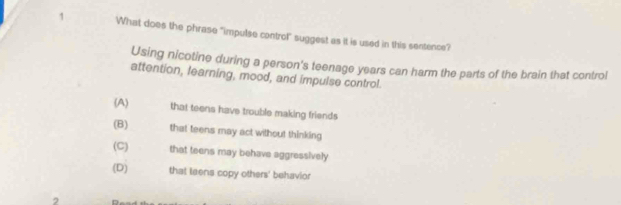 What does the phrase "impulse control" suggest as it is used in this sentence?
Using nicotine during a person's teenage years can harm the parts of the brain that control
attention, learning, mood, and impulse control.
(A) that teens have trouble making friends
(B) that teens may act without thinking
(C) that teens may behave aggressively
(D) that teens copy others' behavior
,