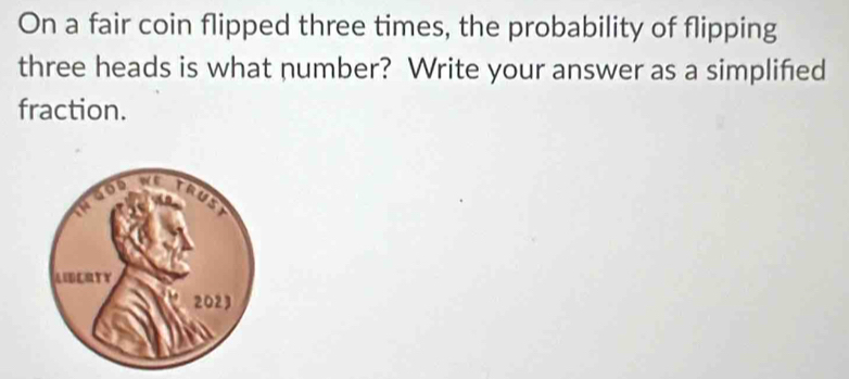 On a fair coin flipped three times, the probability of flipping 
three heads is what number? Write your answer as a simplified 
fraction.