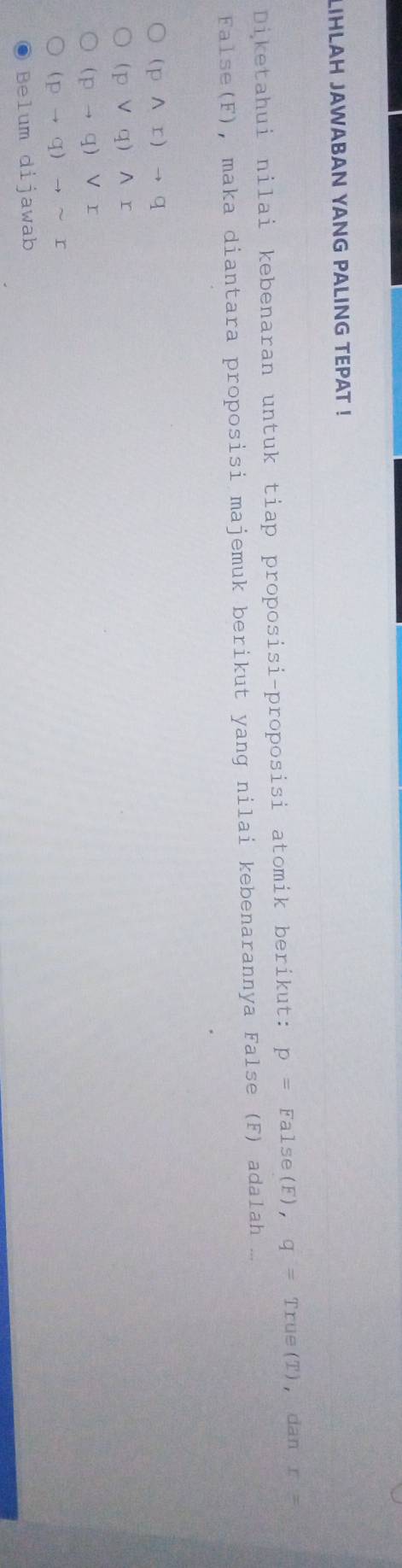 LIHLAH JAWABAN YANG PALING TEPAT !
Diketahui nilai kebenaran untuk tiap proposisi-proposisi atomik berikut: p=False(,q=True(T) ， dan r=
False(F), maka diantara proposisi majemuk berikut yang nilai kebenarannya False (F) adalah ...
(pwedge r)to q
(pvee q)wedge r
(pto q)vee r
(pto q)to sim r
Belum dijawab