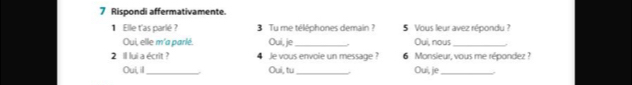 Rispondi affermativamente. 
1 Elle t'as parlé ? 3 Tu me téléphones demain ? 5 Vous leur avez répondu ? 
Oui, elle m'a parlé. Oui, je_ Oui, nous_ 
2 1l lui a écrit ? 4 Je vous envoie un message ? 6 Monsieur, vous me répondez ? 
Oui, ill _Oui, tu_ Oui, je_