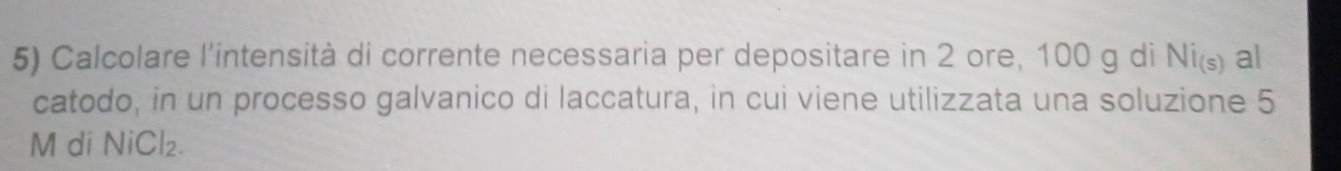 Calcolare l'intensità di corrente necessaria per depositare in 2 ore, 100 g di Ni_(s) al 
catodo, in un processo galvanico di laccatura, in cui viene utilizzata una soluzione 5
M di NiCl_2.