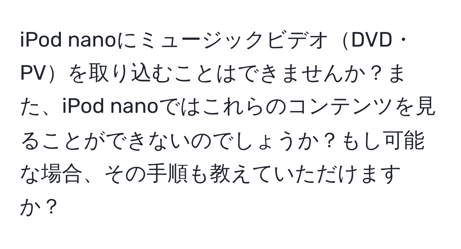 iPod nanoにミュージックビデオDVD・PVを取り込むことはできませんか？また、iPod nanoではこれらのコンテンツを見ることができないのでしょうか？もし可能な場合、その手順も教えていただけますか？