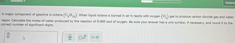 Question Keisha 
A major component of gasoline is octane (C_8H_18). When liquid octane is burned in air it reacts with oxygen (O_2) gas to produce carbon dioxide gas and water 
vapor: Calculate the moles of water produced by the reaction of 0.060 mol of oxygen. Be sure your answer has a unit symbol, if necessary, and round it to the 
correct number of significant digits.
 □ /□   □ ...^□  □ · □