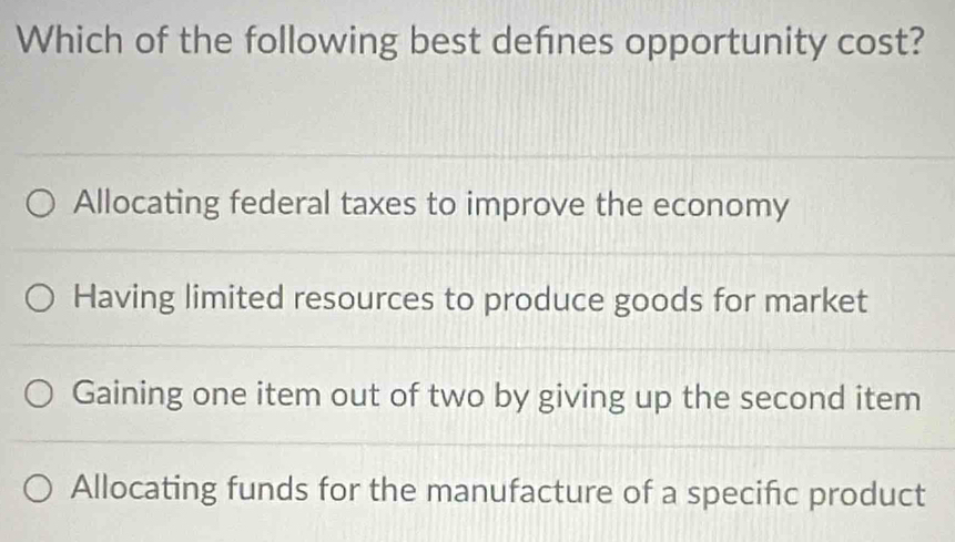 Which of the following best defnes opportunity cost?
Allocating federal taxes to improve the economy
Having limited resources to produce goods for market
Gaining one item out of two by giving up the second item
Allocating funds for the manufacture of a specific product