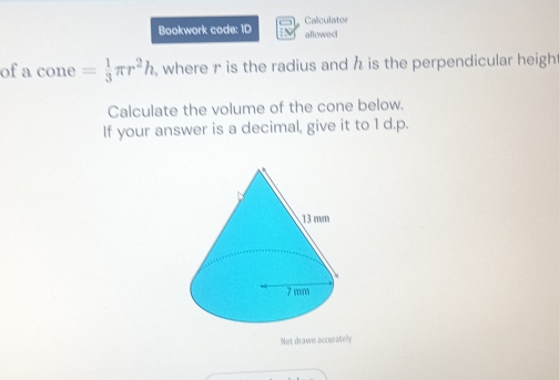 Bookwork code: ID allowed Calculator 
of a cone= 1/3 π r^2h , where r is the radius and h is the perpendicular heigh 
Calculate the volume of the cone below. 
If your answer is a decimal, give it to 1 d.p. 
Not drawn accurately