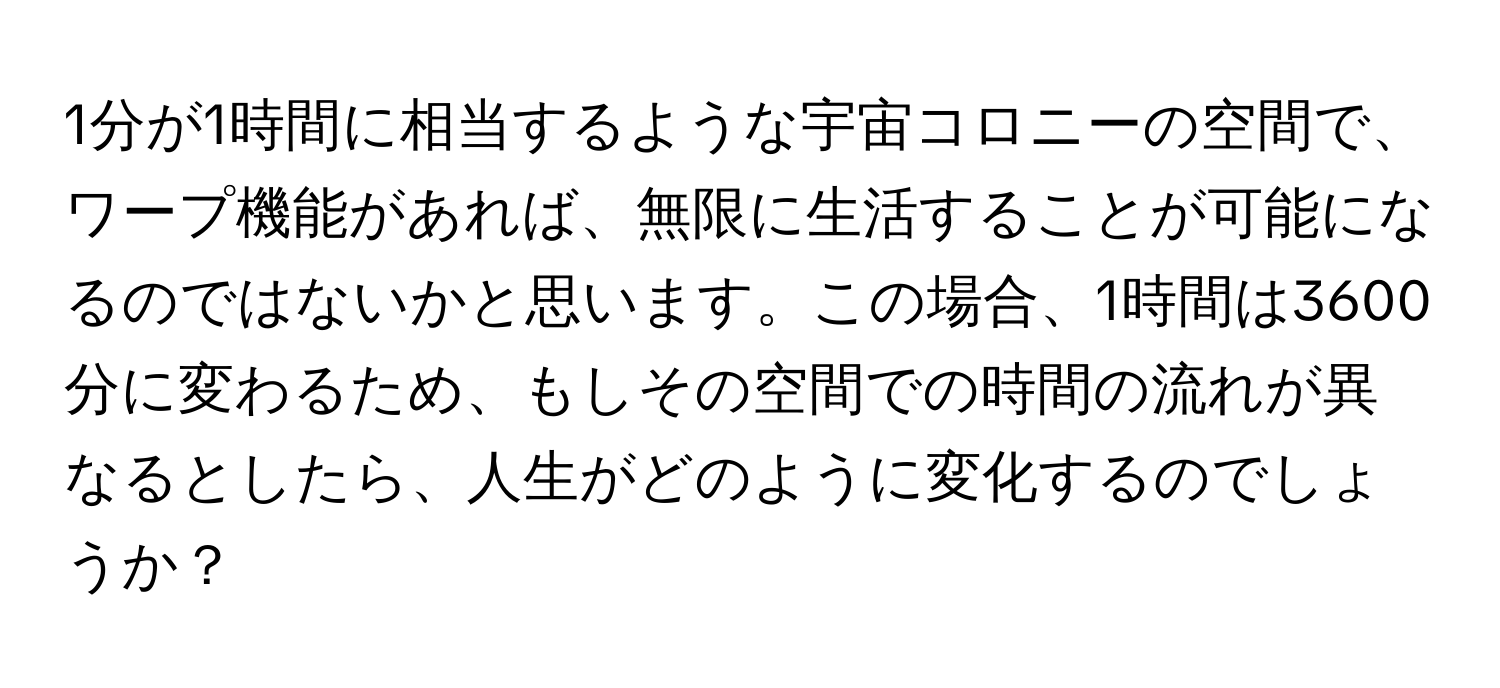 1分が1時間に相当するような宇宙コロニーの空間で、ワープ機能があれば、無限に生活することが可能になるのではないかと思います。この場合、1時間は3600分に変わるため、もしその空間での時間の流れが異なるとしたら、人生がどのように変化するのでしょうか？
