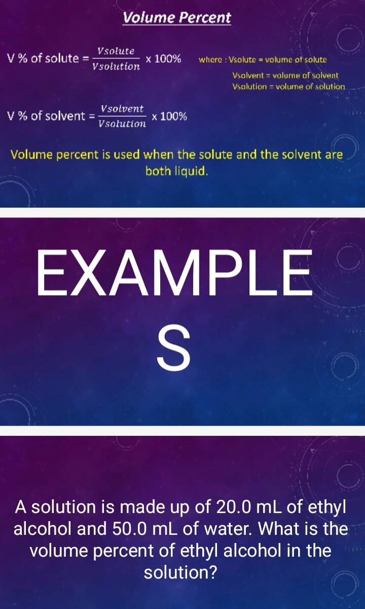 Volume Percent
V % of 501 lut e = Vsolute/Vsolution * 100% where : sqrt(solutc)=v olume of solute 
Vsalvent = valume of solvent 
=salution = volume of solution
V % of solvent = Vsolvent/Vsolution * 100%
Volume percent is used when the solute and the solvent are 
both liquid. 
EXAMPLE 
S 
A solution is made up of 20.0 mL of ethyl 
alcohol and 50.0 mL of water. What is the 
volume percent of ethyl alcohol in the 
solution?