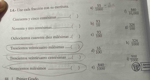 1.4.- Une cada fracción con su escritura. a)  55/1000  _
f)  840/10,000 
Cincuenta y cinco centésimas _.( )
Noventa y tres centésimas.._ .( ) b)  93/10  g)  324/100 
Ochocientos cuarenta diez milésimas ..( c)  93/100 
h)  324/1000 
Trescientos veinticuatro milésimas ......( )  55/100 
d)
Trescientos veinticuatro centésimas ....( )
i)  900/1000 
Ejercici
Novecientos milésimos _.( ) e)  840/1000  Adicion
44 Primer Grado