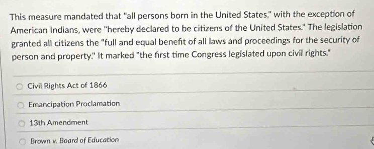 This measure mandated that "all persons born in the United States," with the exception of
American Indians, were ''hereby declared to be citizens of the United States.' The legislation
granted all citizens the "full and equal beneft of all laws and proceedings for the security of
person and property." It marked "the first time Congress legislated upon civil rights."
Civil Rights Act of 1866
Emancipation Proclamation
13th Amendment
Brown v. Board of Education