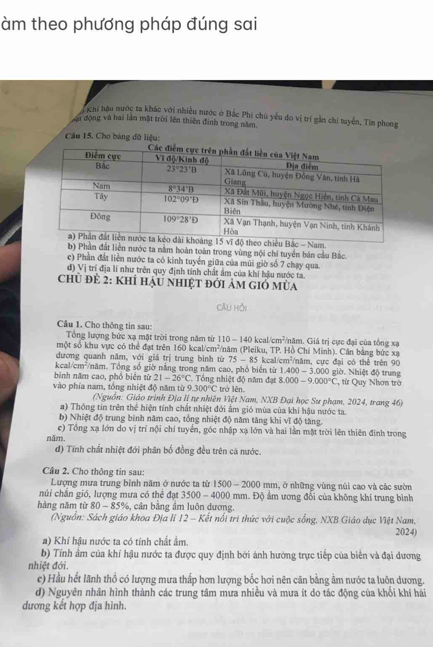 àm theo phương pháp đúng sai
6 Khi hậu nước ta khác với nhiều nước ở Bắc Phi chủ yểu do vị trí gần chí tuyển, Tin phong
mát động và hai lần mặt trời lên thiên định trong năm.
Câu 15. Cho bảng dữ liệu:
am.
b) Phần đắt liền nước ta nằm hoàn toàn trong vùng nội chí tuyển bán cầu Bắc.
c) Phần đất liền nước ta có kinh tuyển giữa của múi giờ số 7 chạy qua.
d) Vị trí địa lí như trên quy định tính chất ẩm của khí hậu nước ta.
chủ đề 2: khÍ hậu nhiệt đới ảm gió mùa
câu hồi
Câu 1. Cho thông tin sau:
Tổng lượng bức xạ mặt trời trong năm từ 110 - 140 kcal/cm²/năm. Giá trị cực đại của tổng xạ
một số khu vực có thể đạt trên 160 kcal/ m^2 (/năm (Pleiku, TP. Hồ Chi Minh). Cần bằng bức xạ
dương quanh năm, với giả trị trung bình từ 75-85kc al/cm^2 /năm, cực đại có thể trên 90
kcal/cm^2 T/năm. Tổng số giờ nắng trong năm cao, phồ biến từ 1.400-3.00 0 giờ. Nhiệt độ trung
bình năm cao, phổ biển từ 21-26°C. Tổng nhiệt độ năm đạt 8.000-9.000°C , từ Quy Nhơn trở
vào phía nam, tổng nhiệt độ năm từ 9.300°C trở lên.
(Nguồn: Giáo trình Địa lị tự nhiên Việt Nam, NXB Đại học Sư phạm, 2024, trang 46)
a) Thông tin trên thể hiện tính chất nhiệt đới ẩm gió mùa của khí hậu nước ta.
b) Nhiệt độ trung bình năm cao, tổng nhiệt độ năm tăng khi vĩ độ tăng.
c) Tổng xạ lớn do vị trí nội chí tuyến, góc nhập xạ lớn và hai lần mặt trời lên thiên đinh trong
năm.
d) Tính chất nhiệt đới phân bố đồng đều trên cã nước.
Câu 2. Cho thông tin sau:
Lượng mưa trung bình năm ở nước ta từ 1500 - 2000 mm, ở những vùng núi cao và các sườn
nhúi chắn gió, lượng mưa có thể đạt 3500 - 4000 mm. Độ ẩm ương đổi của không khí trung bình
hàng năm từ 80-85% 6, cân bằng ẩm luôn dương.
(Nguồn: Sách giáo khoa Địa lí 12 - Kết nổi trì thức với cuộc sống, NXB Giáo dục Việt Nam,
2024)
a) Khí hậu nước ta có tính chất ẩm.
b) Tính âm của khí hậu nước ta được quy định bởi ảnh hưởng trực tiếp của biển và đại dương
nhiệt đới.
c) Hầu hết lãnh thổ có lượng mưa thấp hơn lượng bốc hơi nên cân bằng ầm nước ta luôn dương.
d) Nguyên nhân hình thành các trung tâm mưa nhiều và mưa ít do tác động của khối khí hải
dương kết hợp địa hình.