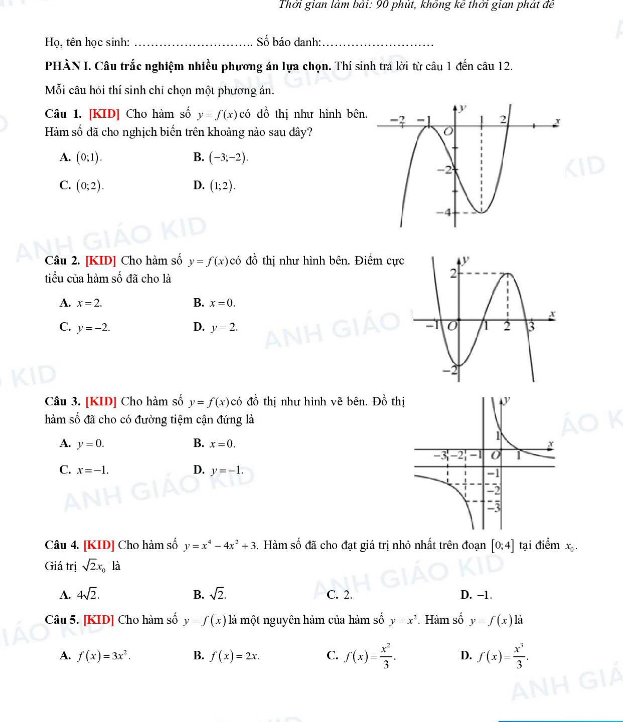 Thời gian làm bài: 90 phút, không kê thời gian phát đề
Họ, tên học sinh: _Số báo danh:_
PHÀN I. Câu trắc nghiệm nhiều phương án lựa chọn. Thí sinh trả lời từ câu 1 đến câu 12.
Mỗi câu hỏi thí sinh chi chọn một phương án.
Câu 1. [KID] Cho hàm số y=f(x) có đồ thị như hình bên
Hàm số đã cho nghịch biến trên khoảng nào sau đây?
A. (0;1). B. (-3;-2).
C. (0;2). D. (1;2).
Câu 2. [KID] Cho hàm số y=f(x)c ó đồ thị như hình bên. Điểm cự
tiểu của hàm số đã cho là
A. x=2. B. x=0.
C. y=-2. D. y=2.
Câu 3. [KID] Cho hàm số y=f(x)c( 6 đồ thị như hình vẽ bên. Đồ th
hàm số đã cho có đường tiệm cận đứng là
A. y=0. B. x=0.
C. x=-1. D. y=-1.
Câu 4. [KID] Cho hàm số y=x^4-4x^2+3 3. Hàm số đã cho đạt giá trị nhỏ nhất trên đoạn [0;4] tại điểm x_0.
Giá trị sqrt(2)x_01_2
A. 4sqrt(2). B. sqrt(2). C. 2. D. -1.
Câu 5. [KID] Cho hàm số y=f(x) là một nguyên hàm của hàm số y=x^2. Hàm số y=f(x) là
A. f(x)=3x^2. B. f(x)=2x. C. f(x)= x^2/3 . D. f(x)= x^3/3 .