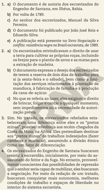 a) O documento é de autoria dos escravizados do
Engenho de Santana, em Ilhéus, Bahia.
b) Por volta de 1789.
c) Ao senhor dos escravizados, Manuel da Silva
Ferreira.
d) O documento foi publicado por João José Reis e
Eduardo Silva.
e) A publicação está presente no livro Negociação e
conflito: resistência negra no Brasil escravista, de 1989.
2. a) Os escravizados reivindicavam o direito de usar
a terra para cultivar as próprias roças, incluindo
os brejos para o plantio de arroz e as matas para
a extração de madeira.
b) O documento expressa o desejo dos escravizados
de terem a reserva de dois dias de trabalho para
si (a sexta-feira e o sábado), bem como a limi-
tação dos serviços relacionados à plantação de
mandioca, à fabricação de farinha e à produção
da cana-de-açúcar.
c) No que se referia ao lazer, eles exigiam o direito
de brincar, folgar e cantar a qualquer momento,
sem impedimentos ou a necessidade de autori-
zação prévia.
3. Sim. No tratado, os escravizados rebelados esta-
beleceram uma diferença entre eles e os “pretos
minas", possível referência aos recém-chegados da
Costa da Mina, na África. Eles pretendiam destinar
aos “pretos minas” os trabalhos indesejados (fazer
camboas e mariscar), assumindo a divisão étnica
como um fator de diferenciação.
4. Os escravizados do Engenho de Santana buscaram
resistir à escravidão, inicialmente, por meio do as-
sassinato do feitor e da fuga. No entanto, provavel-
mente conscientes das possibilidades de repressão
que o senhor seria capaz de mobilizar, eles buscaram
a negociação. Por meio da redação de um tratado,
buscaram conquistar mais autonomia, melhores
condições de trabalho e espaços de liberdade no
interior do sistema escravista.