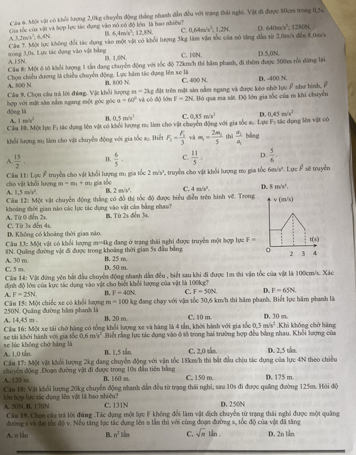 Một vật có khối lượng 2,0kg chuyển động thẳng nhanh dần đều với trạng thái nghỉ. Vật đi được 80cm trong 0,5s.
Gia tốc của vật và hợp lực tác dụng vào nó có độ lớn là bao nhiêu?
A.3,2m/s^2; 6. 4N B. 6,4m/s^2;12,8N. C. 0.64m/s^2;1,2N. D. 640m/s^2; 1280N.
Câu 7. Một lực không đổi tác dụng vào một vật có khối lượng 5kg làm vận tốc của nó tăng dần từ 2,0m/s đến 8,0m/s
trong 3,0s. Lực tác dụng vào vật bằng
A.15N. B. 1,0N. C. 10N. D.5,0N.
Câu 8: Một ô tô khối lượng 1 tấn đang chuyển động với tốc độ 72km/h thì hãm phanh, đi thêm được 500m rồi dừng lại.
Chọn chiều dương là chiều chuyển động. Lực hãm tác dụng lên xe là
A. 800 N. B. 800 N. C. 400 N. D. -400 N.
Câu 9. Chọn câu trả lời đủng. Vật khối lượng m=2kgdat t trên mặt sàn nằm ngang và được kéo nhờ lực vector F
hợp với mặt sản nằm ngang một góc góc a=60° và có độ lớn F=2N T. Bỏ qua ma sát. Độ lớn gia tốc của m khi chuyển như hình,
động là
A. 1m/s^2 B. 0.5m/s^2 C. 0,85m/s^2 D. 0.45m/s^2
Câu 10. Một lực F_1 tác dụng lên vật có khối lượng mị làm cho vật chuyển động với gia tốc aị. Lực F_2 tác dụng lên vật có
khối lượng m₂ làm cho vật chuyển động với gia tốc a_2. Biết F_2=frac F_13 và m_1=frac 2m_25 thì frac a_2a_1bi ng
A  15/2 .
C.
B.  6/5 ·  11/5 .
D.  5/6 .
Câu 11: Lực vector F truyền cho vật khối lượng mị gia tốc 2m/s^2 , truyền cho vật khối lượng m₂ gia tốc 6m/s^2. Lực vector F sẽ truyền
cho vật khối lượng m=m_1+m_2 gia tốc
A. 1,5m/s^2.
B. 2m/s^2. C. 4m/s^2. D. 8m/s^2.
Câu 12: Một vật chuyển động thẳng có đồ thị tốc độ được biểu diễn trên hình vẽ. Trong 
khoảng thời gian nào các lực tác dụng vào vật cân bằng nhau?
A. Từ 0 đến 2s. B. Từ 2s đến 3s.
C. Từ 3s đến 4s.
D. Không có khoảng thời gian nào.
Câu 13: Một vật có khối lượng m=4kg dang ở trạng thái nghỉ được truyền một hợp lực F=
8N. Quãng đường vật đi được trong khoảng thời gian 5s đầu bằng 
A. 30 m. B. 25 m.
C. 5 m. D. 50 m.
Câu 14: Vật đứng yên bắt đầu chuyển động nhanh dần đều , biết sau khi đi được 1m thì vận tốc của vật là 100cm/s. Xác
định độ lớn của kực tác dụng vào vật cho biết khối lượng của vật là 100kg?
A. F=25N.
B. F=40N. C. F=50N. D. F=65N.
Câu 15: Một chiếc xe có khổi lượng m=100 kg đang chạy với vận tốc 30,6 km/h thì hãm phanh. Biết lực hãm phanh là
250N. Quãng đường hãm phanh là
A. 14,45 m . B. 20 m. C. 10 m. D. 30 m.
Câu a 16: Một xe tải chở hàng có tổng khối lượng xe và hàng là 4 tấn, khởi hành với gia tốc 0,3m/s^2.Khi không chở hàng
xe tải khởi hành với gia tốc 0,6m/s^2.Biết rằng lực tác dụng vào ô tô trong hai trường hợp đều bằng nhau. Khối lượng của
xe lúc không chở hàng là
A. 1,0 tấn. B. 1,5 tấn. C. 2,0 tấn. D. 2,5 tấn.
Câu 17: Một vật khối lượng 2kg dang chuyển động với vận tốc 18km/h thì bắt đầu chịu tác dụng của lực 4N theo chiều
chuyển động .Đoạn đường vật đi được trong 10s đầu tiên bằng
A. 120 m. B. 160 m. C. 150 m. D. 175 m.
Câu 18: Vật khối lượng 20kg chuyển động nhanh dần đều từ trạng thái nghi, sau 10s đi được quãng đường 125m. Hỏi độ
lớn hợp lực tác dụng lên vật là bao nhiêu?
A. 50N. B. 170N C. 131N D. 250N
Câu 19. Chọn câu trả lời đúng .Tác dụng một lực F không đổi làm vật dịch chuyển từ trạng thái nghi được một quãng
đường s và đạt tốc độ v. Nếu tăng lực tác dụng lên n lần thì với cùng đoạn đường s, tốc độ của vật đã tăng
A. n lần B. n^2lan C. sqrt(n) lần . D. 2n lần