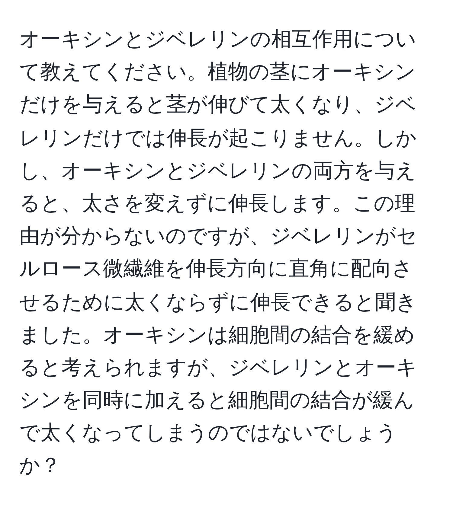 オーキシンとジベレリンの相互作用について教えてください。植物の茎にオーキシンだけを与えると茎が伸びて太くなり、ジベレリンだけでは伸長が起こりません。しかし、オーキシンとジベレリンの両方を与えると、太さを変えずに伸長します。この理由が分からないのですが、ジベレリンがセルロース微繊維を伸長方向に直角に配向させるために太くならずに伸長できると聞きました。オーキシンは細胞間の結合を緩めると考えられますが、ジベレリンとオーキシンを同時に加えると細胞間の結合が緩んで太くなってしまうのではないでしょうか？