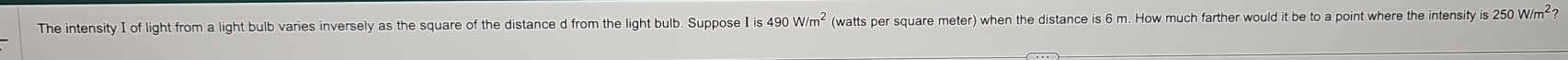 The intensity I of light from a light bulb varies inversely as the square of the distance d from the light bulb. Suppose Iis490W/m^2 (watts per square meter) when the distance is 6 m. How much farther would it be to a point where the intensity is 250W/m^2