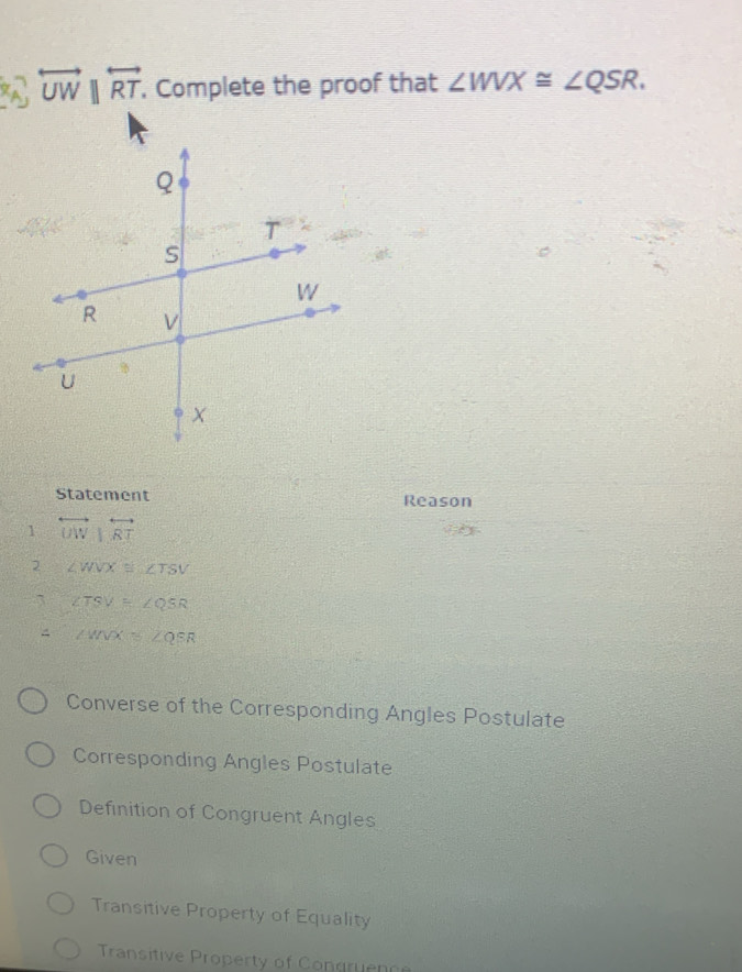 overleftrightarrow UWparallel overleftrightarrow RT , Complete the proof that ∠ WVX≌ ∠ QSR.
Statement Reason
1 overleftrightarrow UW|overleftrightarrow RT
2 ∠ WVX≌ ∠ TSV
∠ TSV=∠ QSR
∠ WNX≌ ∠ QSR
Converse of the Corresponding Angles Postulate
Corresponding Angles Postulate
Definition of Congruent Angles
Given
Transitive Property of Equality
Transitive Property of Congruence