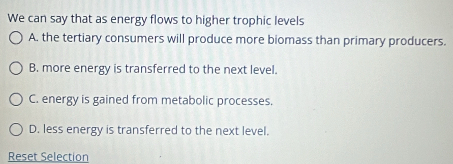 We can say that as energy flows to higher trophic levels
A. the tertiary consumers will produce more biomass than primary producers.
B. more energy is transferred to the next level.
C. energy is gained from metabolic processes.
D. less energy is transferred to the next level.
Reset Selection