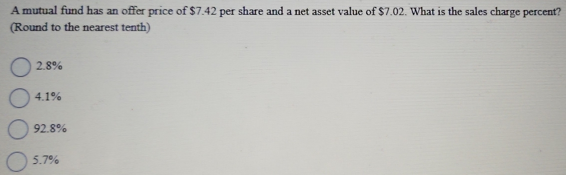 A mutual fund has an offer price of $7.42 per share and a net asset value of $7.02. What is the sales charge percent?
(Round to the nearest tenth)
2.8%
4.1%
92.8%
5.7%