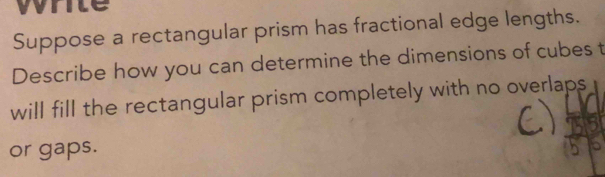 write 
Suppose a rectangular prism has fractional edge lengths. 
Describe how you can determine the dimensions of cubes t 
will fill the rectangular prism completely with no overlaps 
or gaps.