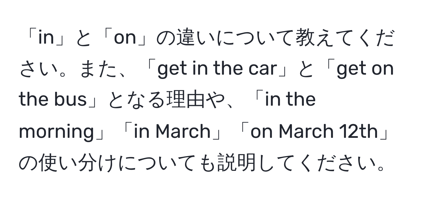 「in」と「on」の違いについて教えてください。また、「get in the car」と「get on the bus」となる理由や、「in the morning」「in March」「on March 12th」の使い分けについても説明してください。