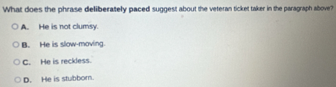 What does the phrase deliberately paced suggest about the veteran ticket taker in the paragraph above?
A. He is not clumsy.
B. He is slow-moving.
C. He is reckless.
D. He is stubborn.