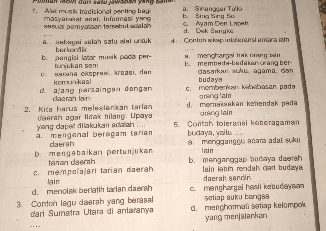 Pilian lébín darı satu jawaban yang benar
1. Alat musik tradisional penting bagi a. Sinanggar Tullo
masyarakat adat. Informasi yang b. Sing Sing So
sesuai pernyataan tersebut adalah c. Ayam Den Lapeh
_
d. Dek Sangke
a. sebagai salah satu alat untuk 4. Contoh sikap intoleransi antara lain
berkonflik
_
b. pengisi latar musik pada per- a. menghargai hak orang lain
tunjukan seni b. membeda-bedakan orang ber-
c. sarana ekspresi, kreasi, dan dasarkan suku, agama, dan
komunikasi budaya
d. ajang persaingan dengan c. memberikan kebebasan pada
daerah lain orang lain
2. Kita harus melestarikan tarian d. memaksakan kehendak pada
daerah agar tidak hilang. Upaya orang lain
yang dapat dilakukan adalah .... 5. Contoh toleransi keberagaman
a. mengenal beragam tarian budaya, yaitu ....
daerah a. mengganggu acara adat suku
b. mengabaikan pertunjukan lain
tarian daerah b. menganggap budaya daerah
c. mempelajari tarian daerah lain lebih rendah dari budaya
lain daerah sendiri
d. menolak berlatih tarian daerah c. menghargai hasil kebudayaan
3. Contoh lagu daerah yang berasal setiap suku bangsa
dari Sumatra Utara di antaranya d. menghormati setiap kelompok
yang menjalankan
_