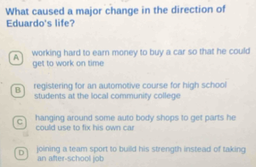 What caused a major change in the direction of
Eduardo's life?
A working hard to earn money to buy a car so that he could
get to work on time
B registering for an automotive course for high school
students at the local community college
C hanging around some auto body shops to get parts he
could use to fix his own car
D joining a team sport to build his strength instead of taking
an after-school job