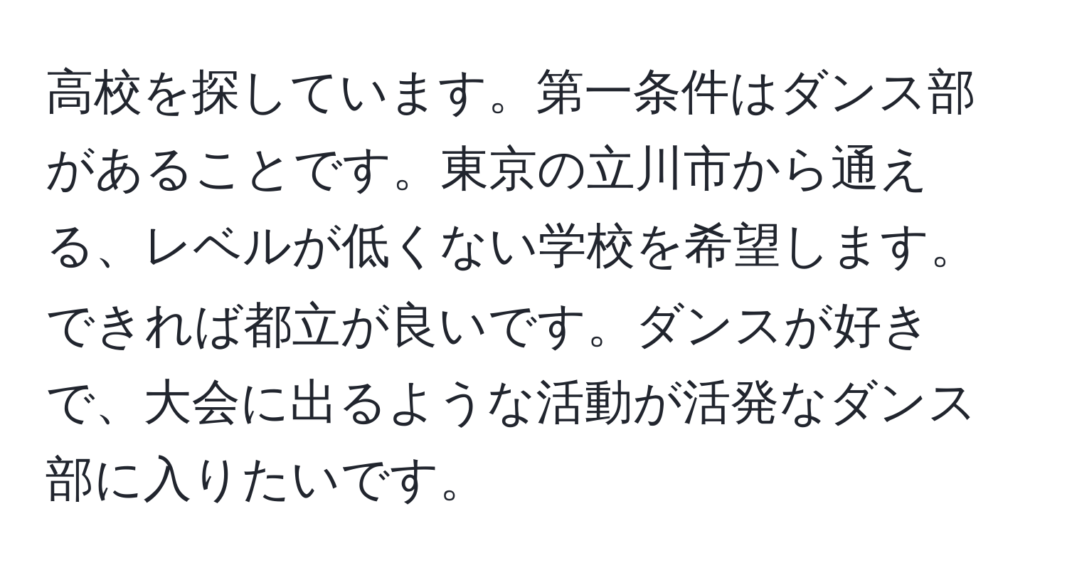 高校を探しています。第一条件はダンス部があることです。東京の立川市から通える、レベルが低くない学校を希望します。できれば都立が良いです。ダンスが好きで、大会に出るような活動が活発なダンス部に入りたいです。