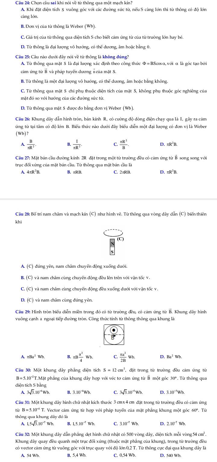 Chọn câu sai khi nói về từ thông qua một mạch kín?
A. Khi đặt diện tích S vuông góc với các đường sức từ, nếu S càng lớn thì từ thông có độ lớn
càng lớn.
B. Đơn vị của từ thông là Weber (Wb).
C. Giá trị của từ thông qua diện tích S cho biết cảm ứng từ của từ trường lớn hay bé.
D. Từ thông là đại lượng vô hướng, có thể dương, âm hoặc bằng 0.
Câu 25: Cầu nào dưới đây nói về từ thông là không đúng?
A. Từ thông qua mặt S là đại lượng xác định theo công thức Φ=BScosα, với α là góc tạo bởi
cám ứng từ B và pháp tuyến dương π của mặt S.
B. Từ thông là một đại lượng vô hướng, có thể dương, âm hoặc bằng không.
C. Từ thông qua mặt S chi phụ thuộc diện tích của mặt S, không phụ thuộc góc nghiêng của
mặt đó so với hướng của các đường sức từ.
D. Từ thông qua mặt S được đo bằng đơn vị Weber (Wb).
Câu 26: Khung dây dẫn hình tròn, bán kính R, có cường độ dòng điện chạy qua là I, gây ra cảm
ứng từ tại tâm có độ lớn B. Biểu thức nào dưới đây biểu diễn một đại lượng có đơn vị là Weber
(Wb) ?
A.  B/π R^2 . B.  I/π R^2 . C.  π R^2/B . D. : _□ R ²B.
Câu 27: Mặt bán cầu đường kính 2R đặt trong một từ trường đều có cảm ứng từ B song song với
trục đối xứng của mặt bán cầu. Từ thông qua mặt bán cầu là
A. 4πR²B. B. πRB. C. 2πRB. D. πR²B.
Câu 28: Bố trí nam châm và mạch kín (C) như hình vẽ. Từ thông qua vòng dây dẫn (C) biến thiên
khi
A. (C) đứng yên, nam châm chuyển động xuống dưới.
B. (C) và nam châm cùng chuyến động đều lên trên với vận tốc v.
C., (C) và nam châm cùng chuyến động đều xuống dưới với vận tốc v.
D. (C) và nam châm cùng đứng yên.
Câu 29: Hình tròn biểu diễn miền trong đó có từ trường đều, có cám ứng từ B. Khung dây hình
vuông cạnh a ngoại tiếp đường tròn. Công thức tính từ thông thông qua khung là
B
A. π Ba^2Wb. B. π B a^2/4 Wb. C.  π a^2/2B Wb. D. Ba^2Wb.
Cầu 30: Một khung dây phẳng diện tích S=12cm^2 , đặt trong từ trường đều cảm ứng từ
B=5.10^(-2)T.M Mặt phẳng của khung dây hợp với véc tơ cảm ứng từ B một góc 30°. Từ thông qua
diện tích S bằng
A. 3sqrt(3).10^(-4)Wb. B. 3.10^(-4)Wb. C. 3sqrt(3).10^(-5)Wb. D. 3.10^(-5)Wb.
Cầu 31: Một khung dây hình chữ nhật kích thước 3 cmx 4 cm đặt trong từ trường đều có cảm ứng
tù B=5.10^(-4)T T. Vector cảm ứng từ hợp với pháp tuyến của mặt phẳng khung một góc 60° Từ
thông qua khung dây đó là
A. 1,5sqrt(3).10^(-7)Wb. B. 1,5.10^(-7)Wb. C. 3.10^(-7)Wb. D. 2.10^(-7)Wb.
Câu 32: Một khung dây dẫn phẳng dẹt hình chữ nhật có 500 vòng dây, diện tích mỗi vòng 54cm^2.
Khung dây quay đều quanh một trục đối xứng (thuộc mặt phẳng của khung), trong từ trường đều
có vector cảm ứng từ vuông góc với trục quay với độ lớn 0,2 T. Từ thông cực đại qua khung dây là
A. 54 Wb. B. 5,4 Wb. C. 0,54 Wb. D. 540 Wb.