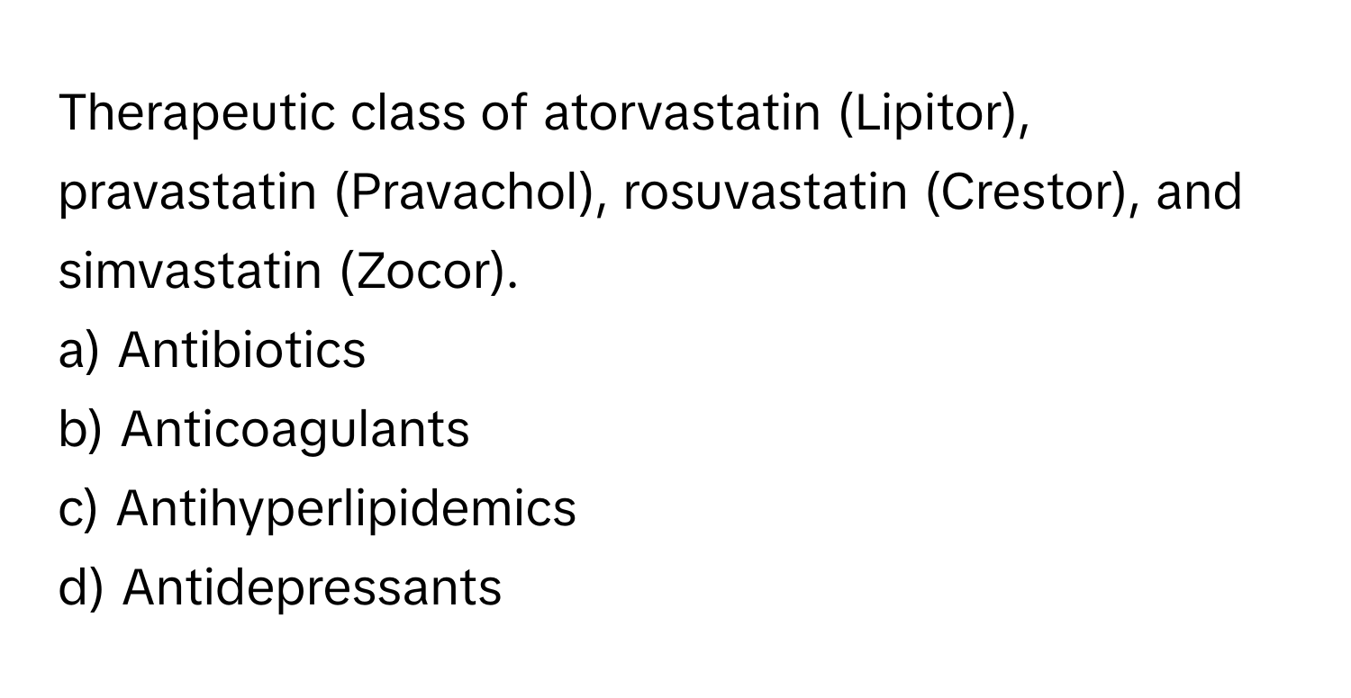 Therapeutic class of atorvastatin (Lipitor), pravastatin (Pravachol), rosuvastatin (Crestor), and simvastatin (Zocor).

a) Antibiotics 
b) Anticoagulants 
c) Antihyperlipidemics 
d) Antidepressants