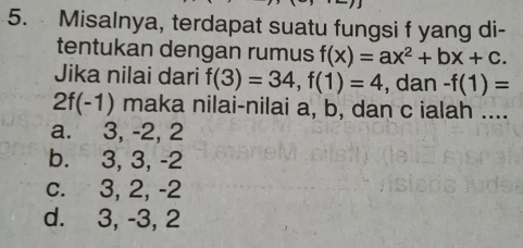 Misalnya, terdapat suatu fungsi f yang di-
tentukan dengan rumus f(x)=ax^2+bx+c. 
Jika nilai dari f(3)=34, f(1)=4 , dan -f(1)=
2f(-1) maka nilai-nilai a, b, dan c ialah ....
a. 3, -2, 2
b. 3, 3, -2
c. 3, 2, -2
d. 3, -3, 2