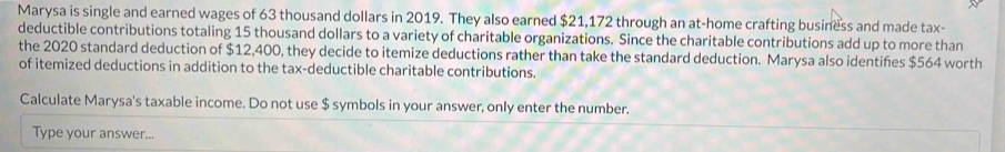 Marysa is single and earned wages of 63 thousand dollars in 2019. They also earned $21,172 through an at-home crafting business and made tax- 
deductible contributions totaling 15 thousand dollars to a variety of charitable organizations. Since the charitable contributions add up to more than 
the 2020 standard deduction of $12,400, they decide to itemize deductions rather than take the standard deduction. Marysa also identifies $564 worth 
of itemized deductions in addition to the tax-deductible charitable contributions. 
Calculate Marysa's taxable income. Do not use $ symbols in your answer, only enter the number. 
Type your answer...