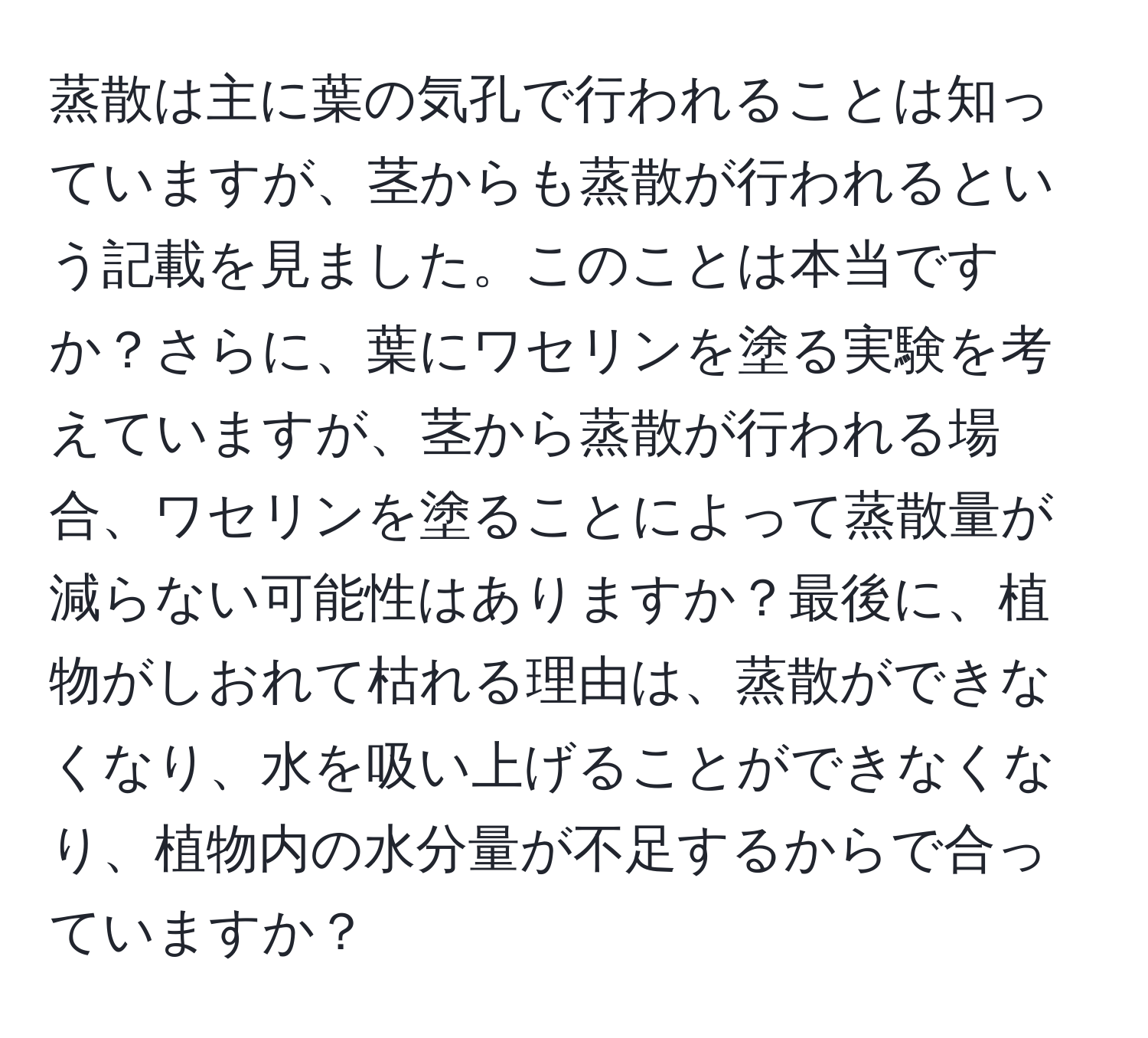 蒸散は主に葉の気孔で行われることは知っていますが、茎からも蒸散が行われるという記載を見ました。このことは本当ですか？さらに、葉にワセリンを塗る実験を考えていますが、茎から蒸散が行われる場合、ワセリンを塗ることによって蒸散量が減らない可能性はありますか？最後に、植物がしおれて枯れる理由は、蒸散ができなくなり、水を吸い上げることができなくなり、植物内の水分量が不足するからで合っていますか？