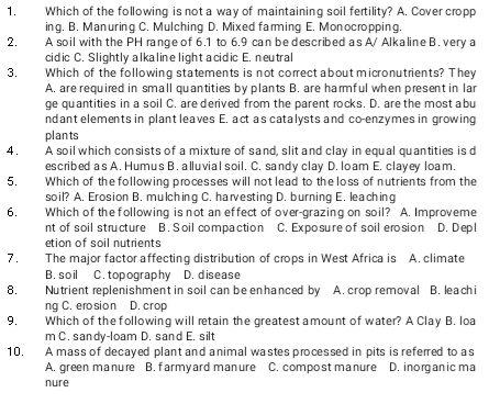 Which of the following is not a way of maintaining soil fertility? A. Cover cropp
ing. B. Manuring C. Mulching D. Mixed farming E. Monocropping.
2. A soil with the PH range of 6.1 to 6.9 can be described as A/ Alkaline B. very a
cidic C. Slightly alkaline light acidic E. neutral
3. Which of the following statements is not correct about micronutrients? They
A. are required in small quantities by plants B. are harmful when present in lar
ge quantities in a soil C. are derived from the parent rocks. D. are the most abu
ndant elements in plant leaves E. act as catalysts and co-enzymes in growing
plants
4 . A soil which consists of a mixture of sand, slit and clay in equal quantities is d
escribed as A. Humus B. alluvial soil. C. sandy clay D. loam E. clayey loam.
5. Which of the following processes will not lead to the loss of nutrients from the
soil? A. Erosion B. mulching C. harvesting D. burning E. leaching
6. Which of the following is not an effect of over-grazing on soil? A. Improveme
nt of soil structure B. Soil compaction C. Exposure of soil erosion D. Dep l
etion of soil nutrients
7. The major factor affecting distribution of crops in West Africa is A. climate
B. soil C. topography D. disease
8. Nutrient replenishment in soil can be enhanced by A. crop removal B. leachi
ng C. ero sio n D. crop
9. Which of the following will retain the greatest amount of water? A Clay B. loa
m C. sandy-loam D. sand E. silt
10. A mass of decayed plant and animal wastes processed in pits is referred to as
A. green manure B. farmyard manure C. compost manure D. inorganic ma
nure