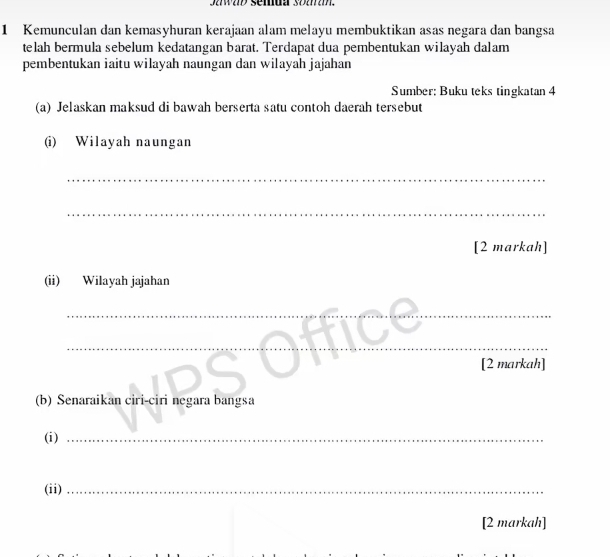 Kemunculan dan kemasyhuran kerajaan alam melayu membuktikan asas negara dan bangsa 
telah bermula sebelum kedatangan barat. Terdapat dua pembentukan wilayah dalam 
pembentukan iaitu wilayah naungan dan wilayah jajahan 
Sumber: Buku teks tingkatan 4 
(a) Jelaskan maksud di bawah berserta satu contoh daerah tersebut 
(i) Wilayah naungan 
_ 
_ 
[2 markah] 
(ii) Wilayah jajahan 
__ 
__ 
[2 markah] 
(b) Senaraikan ciri-ciri negara bangsa 
(i)_ 
(ii)_ 
[2 markah]