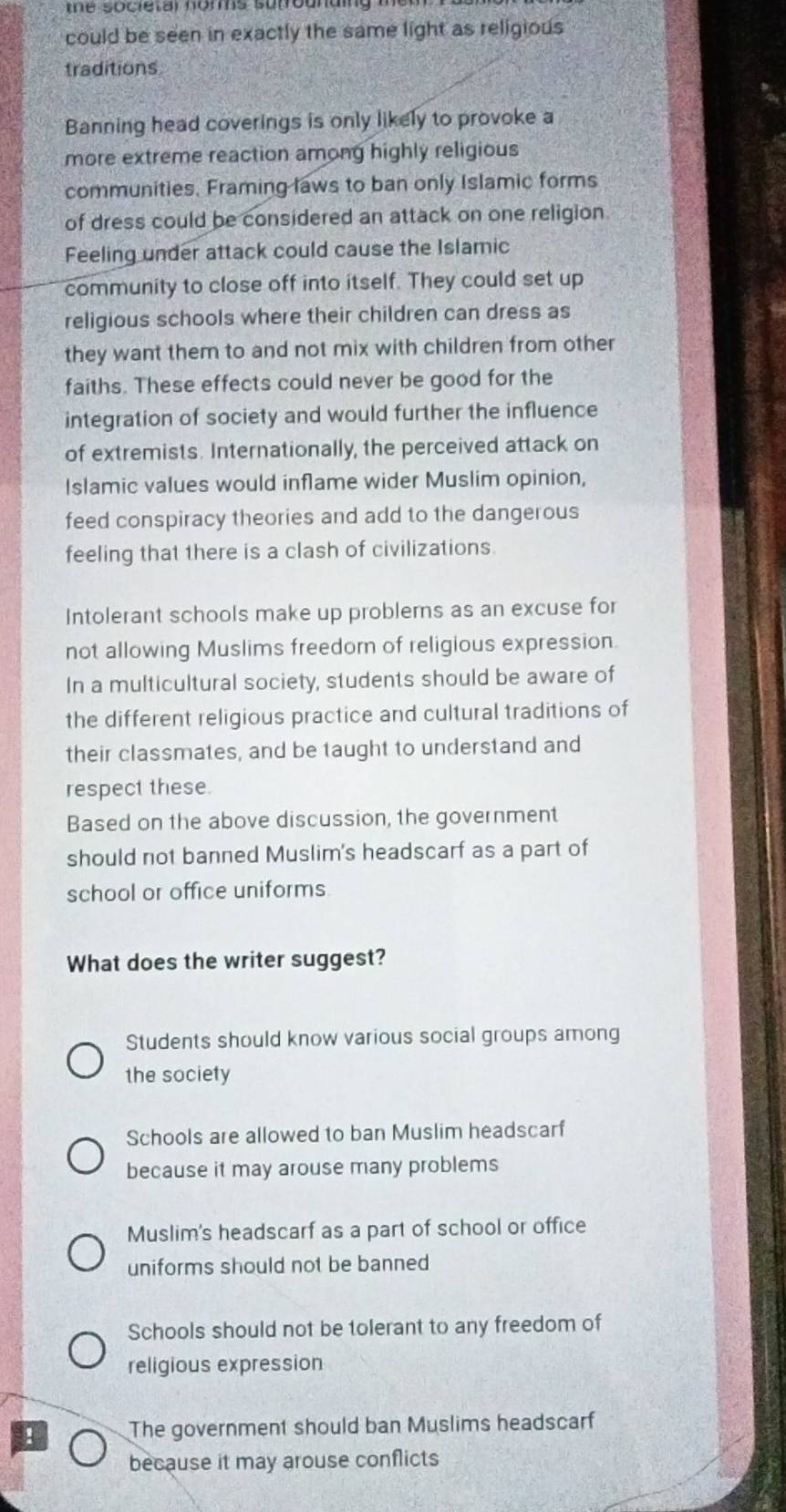 te societar noms sutrounding me m 
could be seen in exactly the same light as religious
traditions
Banning head coverings is only likely to provoke a
more extreme reaction among highly religious
communities. Framing laws to ban only Islamic forms
of dress could be considered an attack on one religion
Feeling under attack could cause the Islamic
community to close off into itself. They could set up
religious schools where their children can dress as
they want them to and not mix with children from other
faiths. These effects could never be good for the
integration of society and would further the influence
of extremists. Internationally, the perceived attack on
Islamic values would inflame wider Muslim opinion,
feed conspiracy theories and add to the dangerous
feeling that there is a clash of civilizations.
Intolerant schools make up problems as an excuse for
not allowing Muslims freedom of religious expression.
In a multicultural society, students should be aware of
the different religious practice and cultural traditions of
their classmates, and be taught to understand and
respect these.
Based on the above discussion, the government
should not banned Muslim's headscarf as a part of
school or office uniforms
What does the writer suggest?
Students should know various social groups among
the society
Schools are allowed to ban Muslim headscarf
because it may arouse many problems
Muslim's headscarf as a part of school or office
uniforms should not be banned
Schools should not be tolerant to any freedom of
religious expression
The government should ban Muslims headscarf
because it may arouse conflicts