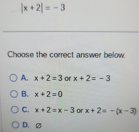 |x+2|=-3
Choose the correct answer below.
A. x+2=3 or x+2=-3
B. x+2=0
C. x+2=x-3 or x+2=-(x-3)
D. ∅