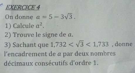 On donne a=5-3sqrt(3). 
1) Calcule a^2. 
2) Trouve le signe de a. 
3) Sachant que 1,732 <1,733 , donne 
l’encadrement de ā par deux nombres 
décimaux consécutifs d'ordre 1.