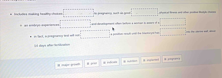 Includes making healthy choices □ to pregnancy, such as good □ physical fitness and other positive lifestyle choices
。 an embryo experiences □° and development often before a woman is aware of a ∴ △ ABC
in fact, a pregnancy test will not^^circ  x=□^(25) a positive result until the blastocyst has □  into the uterine wall; about
14 days after fertilization
:: major growth :: prior :: indicate == nutrition :: implanted # pregnancy