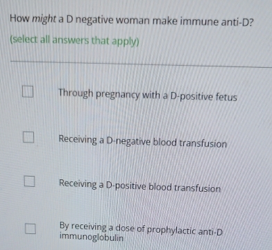 How might a D negative woman make immune anti-D?
(select all answers that apply)
Through pregnancy with a D-positive fetus
Receiving a D-negative blood transfusion
Receiving a D-positive blood transfusion
By receiving a dose of prophylactic anti-D
immunoglobulin