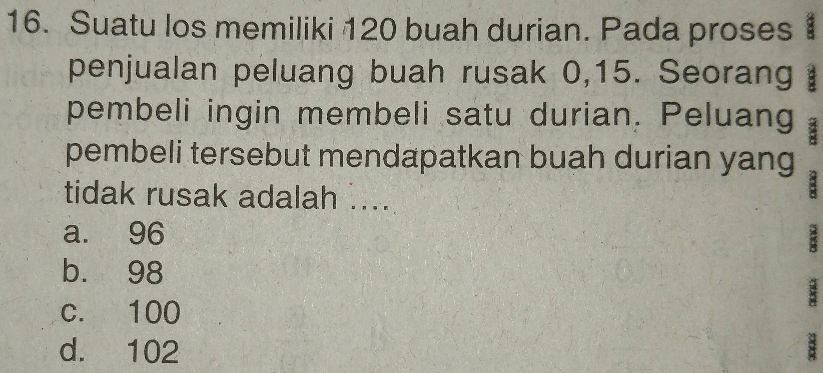 Suatu los memiliki 120 buah durian. Pada proses 1
penjualan peluang buah rusak 0, 15. Seorang 
pembeli ingin membeli satu durian. Peluang
pembeli tersebut mendapatkan buah durian yang
tidak rusak adalah ....
a. 96
3
b. 98
c. 100
d. 102